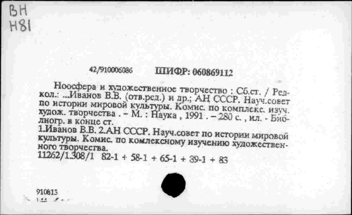 ﻿42/910006086 ШИФР: 060869112
Ноосфера и художественное творчество : Сб.ст. / Рез-кол.: ...Иванов В.В. (отв.ред.) и др.; АН СССР. Науч.совет по истории мировой культуры. Комис, по комплекс, изуч. худож. творчества . - М.: Наука , 1991. - 280 с., ил. - Бйб-лиогр. в конце ст.
1-Иванов В.В. 2.АН СССР. Науч.совет по истории мировой культуры. Комис по комлексному изучению художественного творчества.
и VI и
11262/1308/1 82-1 + 58-1 + 65-1 + 39-1 + 85
910813